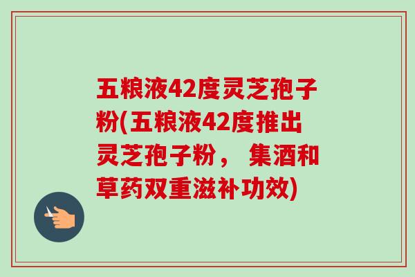 五粮液42度灵芝孢子粉(五粮液42度推出灵芝孢子粉, 集酒和草药双重滋补功效) 五粮液42度灵芝孢子粉(五粮液42度推出灵芝孢子粉, 集酒和草药双重滋补功效)