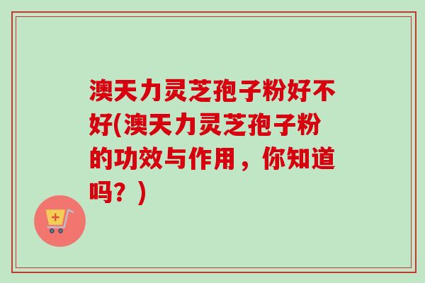 澳天力灵芝孢子粉好不好(澳天力灵芝孢子粉的功效与作用,你知道吗?) 澳天力灵芝孢子粉好不好(澳天力灵芝孢子粉的功效与作用,你知道吗?)