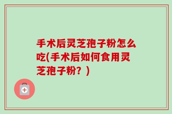 手术后灵芝孢子粉怎么吃(手术后如何食用灵芝孢子粉？)