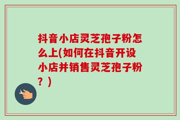 抖音小店灵芝孢子粉怎么上(如何在抖音开设小店并销售灵芝孢子粉？)