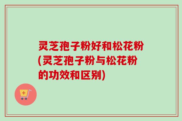 灵芝孢子粉好和松花粉(灵芝孢子粉与松花粉的功效和区别)