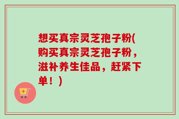 想买真宗灵芝孢子粉(购买真宗灵芝孢子粉，滋补养生佳品，赶紧下单！)