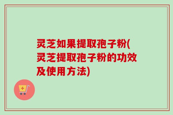 灵芝如果提取孢子粉(灵芝提取孢子粉的功效及使用方法)