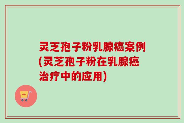 灵芝孢子粉乳腺癌案例(灵芝孢子粉在乳腺癌治疗中的应用)