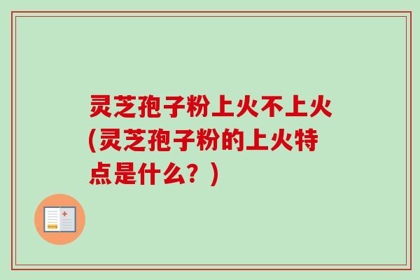 灵芝孢子粉上火不上火(灵芝孢子粉的上火特点是什么？)
