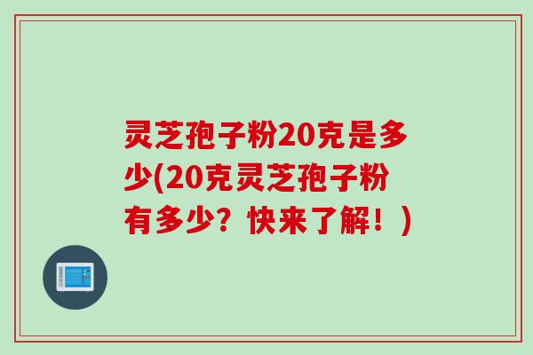 灵芝孢子粉20克是多少(20克灵芝孢子粉有多少？快来了解！)