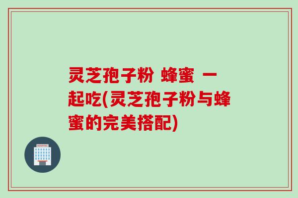 灵芝孢子粉 蜂蜜 一起吃(灵芝孢子粉与蜂蜜的完美搭配)