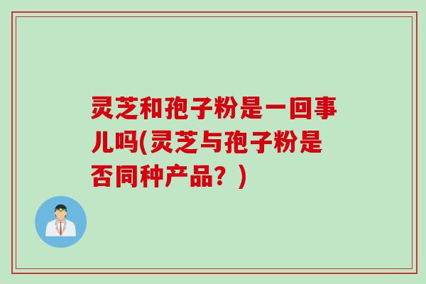 灵芝和孢子粉是一回事儿吗(灵芝与孢子粉是否同种产品？)