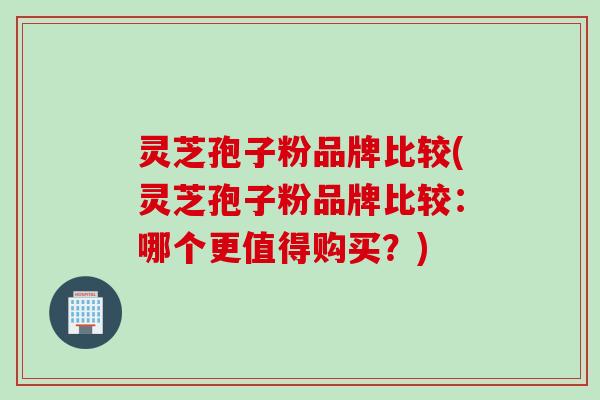 灵芝孢子粉品牌比较(灵芝孢子粉品牌比较：哪个更值得购买？)