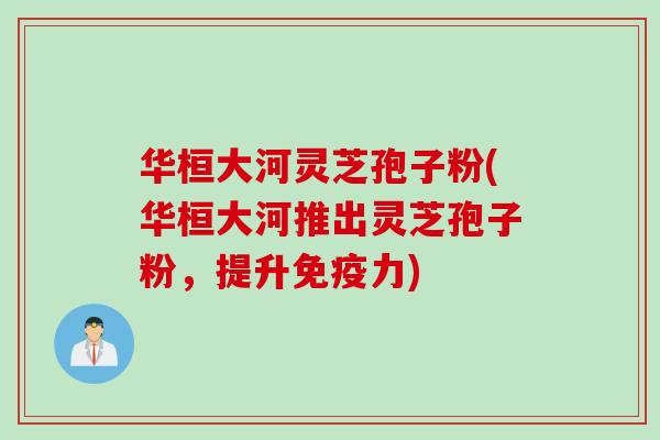 华桓大河灵芝孢子粉(华桓大河推出灵芝孢子粉，提升免疫力)