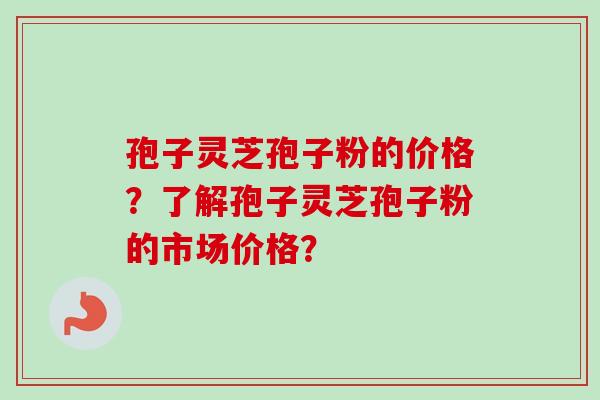 孢子灵芝孢子粉的价格？了解孢子灵芝孢子粉的市场价格？