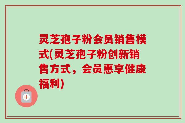 灵芝孢子粉会员销售模式(灵芝孢子粉创新销售方式，会员惠享健康福利)