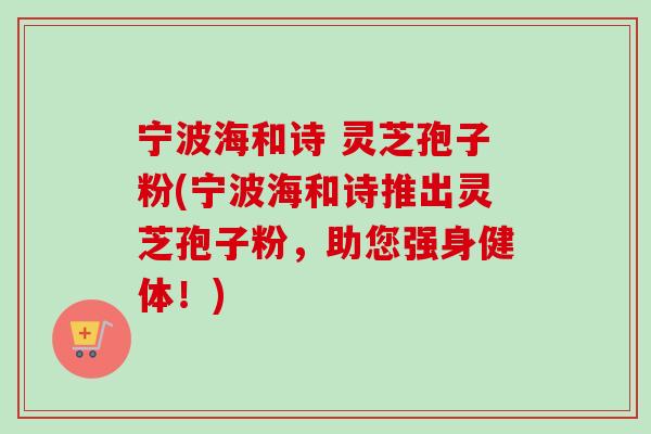 宁波海和诗 灵芝孢子粉(宁波海和诗推出灵芝孢子粉，助您强身健体！)