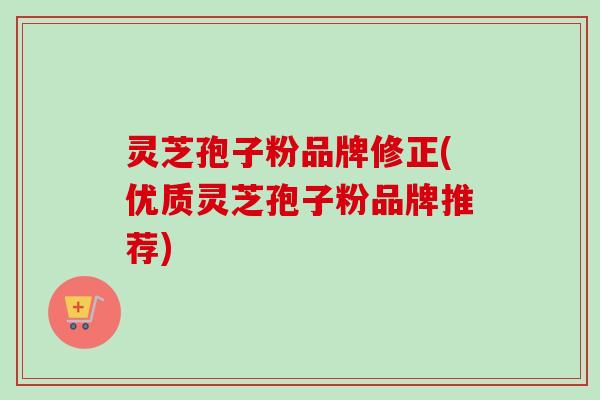 灵芝孢子粉品牌修正(优质灵芝孢子粉品牌推荐)