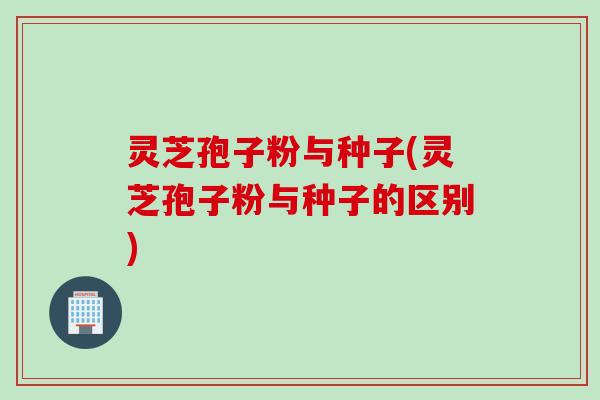 灵芝孢子粉与种子(灵芝孢子粉与种子的区别)