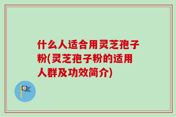 什么人适合用灵芝孢子粉(灵芝孢子粉的适用人群及功效简介)