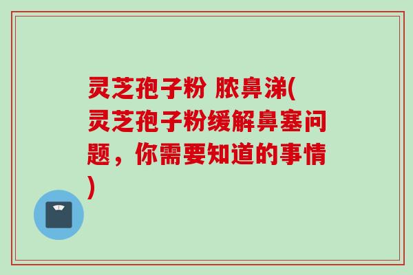 灵芝孢子粉 脓鼻涕(灵芝孢子粉缓解鼻塞问题，你需要知道的事情)