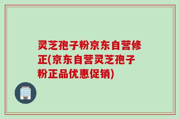 灵芝孢子粉京东自营修正(京东自营灵芝孢子粉正品优惠促销)