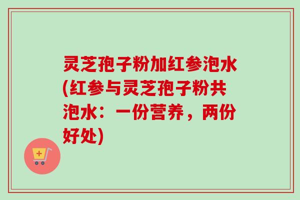 灵芝孢子粉加红参泡水(红参与灵芝孢子粉共泡水：一份营养，两份好处)