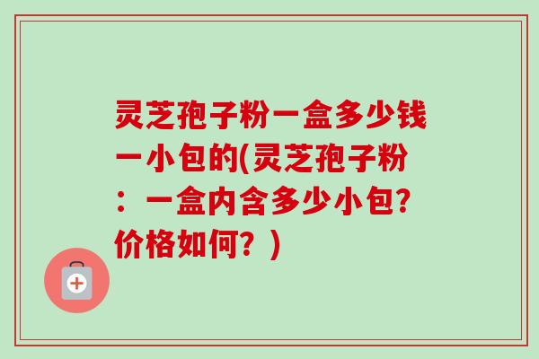 灵芝孢子粉一盒多少钱一小包的(灵芝孢子粉：一盒内含多少小包？价格如何？)
