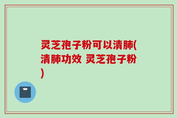 灵芝孢子粉可以清肺(清肺功效 灵芝孢子粉)