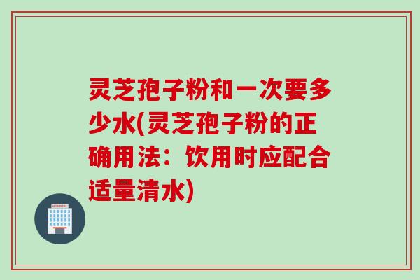 灵芝孢子粉和一次要多少水(灵芝孢子粉的正确用法：饮用时应配合适量清水)