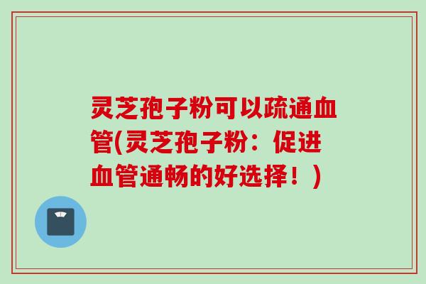 灵芝孢子粉可以疏通(灵芝孢子粉：促进通畅的好选择！)