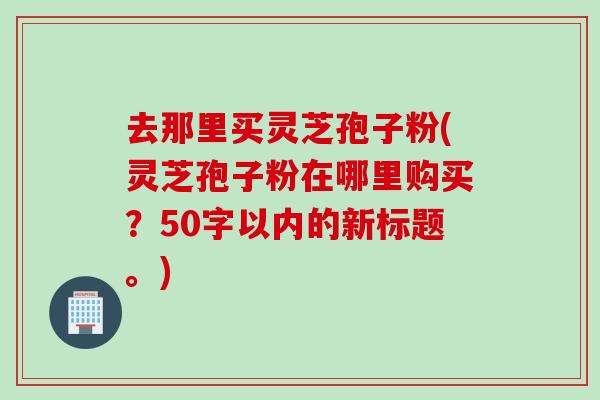 去那里买灵芝孢子粉(灵芝孢子粉在哪里购买？