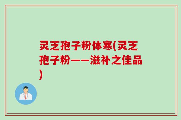 灵芝孢子粉体寒(灵芝孢子粉——滋补之佳品)