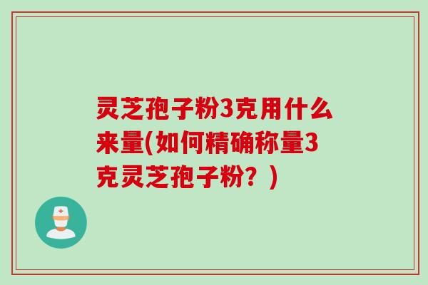 灵芝孢子粉3克用什么来量(如何精确称量3克灵芝孢子粉？)