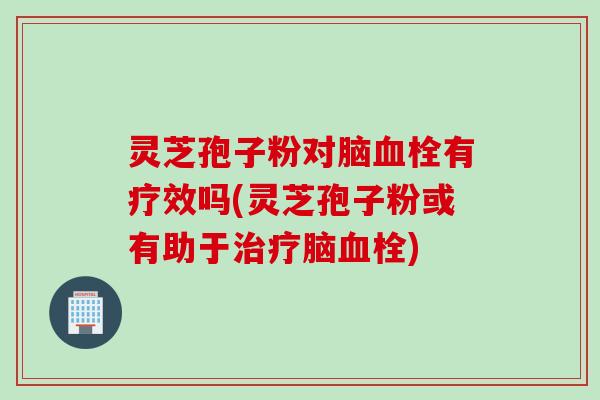 灵芝孢子粉对脑血栓有疗效吗(灵芝孢子粉或有助于治疗脑血栓)