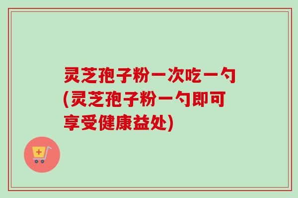 灵芝孢子粉一次吃一勺(灵芝孢子粉一勺即可享受健康益处)