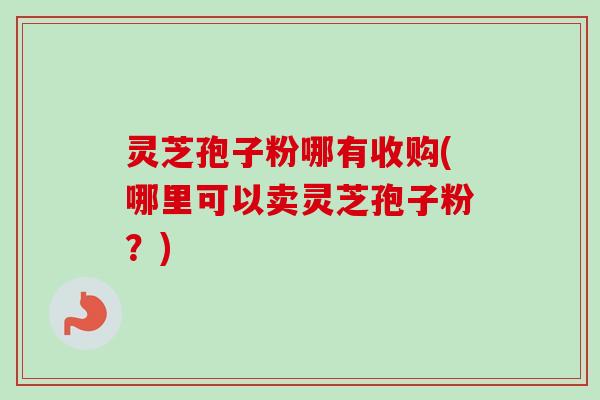 灵芝孢子粉哪有收购(哪里可以卖灵芝孢子粉？)