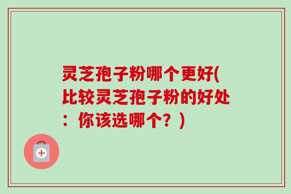 灵芝孢子粉哪个更好(比较灵芝孢子粉的好处：你该选哪个？)
