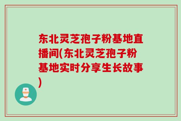 东北灵芝孢子粉基地直播间(东北灵芝孢子粉基地实时分享生长故事)