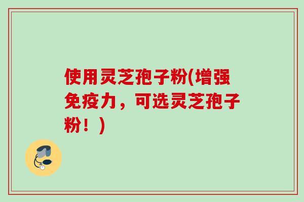 使用灵芝孢子粉(增强免疫力,可选灵芝孢子粉!) 使用灵芝孢子粉(增强免疫力,可选灵芝孢子粉!)