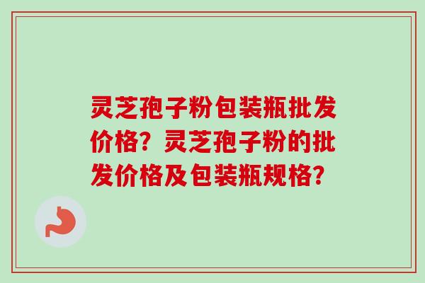灵芝孢子粉包装瓶批发价格？灵芝孢子粉的批发价格及包装瓶规格？
