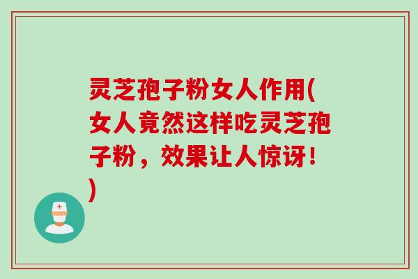 灵芝孢子粉女人作用(女人竟然这样吃灵芝孢子粉，效果让人惊讶！)