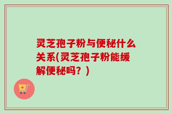 灵芝孢子粉与便秘什么关系(灵芝孢子粉能缓解便秘吗？)