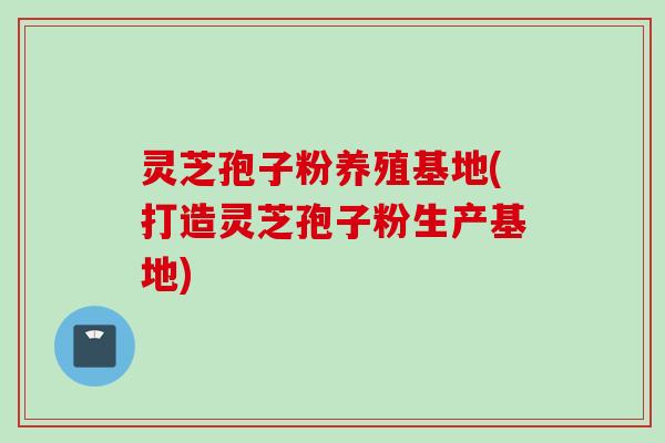 灵芝孢子粉养殖基地(打造灵芝孢子粉生产基地) 灵芝孢子粉养殖基地(打造灵芝孢子粉生产基地)