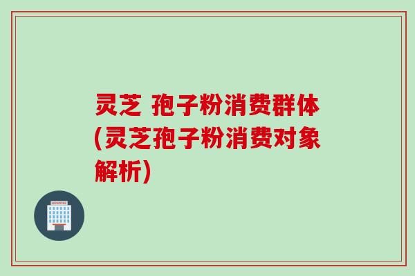 灵芝 孢子粉消费群体(灵芝孢子粉消费对象解析) 灵芝 孢子粉消费群体(灵芝孢子粉消费对象解析)