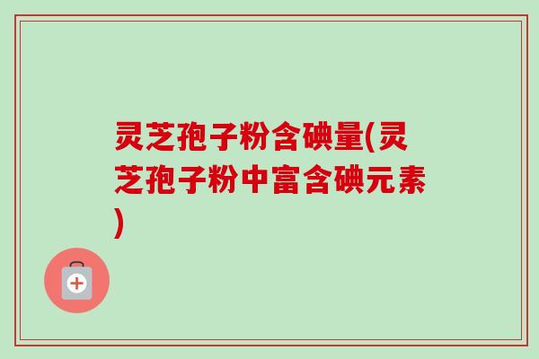 灵芝孢子粉含碘量(灵芝孢子粉中富含碘元素)