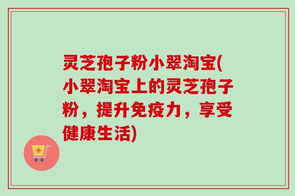 灵芝孢子粉小翠淘宝(小翠淘宝上的灵芝孢子粉，提升免疫力，享受健康生活)