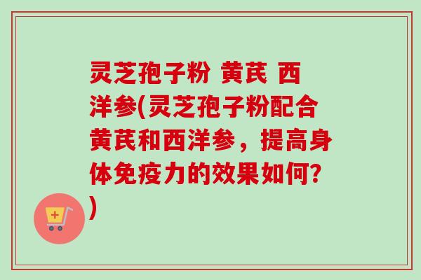 灵芝孢子粉 黄芪 西洋参(灵芝孢子粉配合黄芪和西洋参，提高身体免疫力的效果如何？)