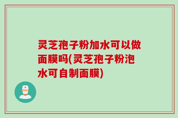 灵芝孢子粉加水可以做面膜吗(灵芝孢子粉泡水可自制面膜)