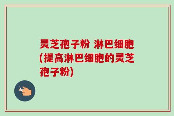 灵芝孢子粉 淋巴细胞(提高淋巴细胞的灵芝孢子粉) 灵芝孢子粉 淋巴细胞(提高淋巴细胞的灵芝孢子粉)