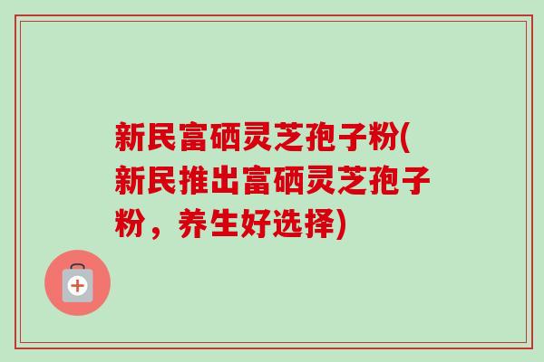 新民富硒灵芝孢子粉(新民推出富硒灵芝孢子粉，养生好选择)