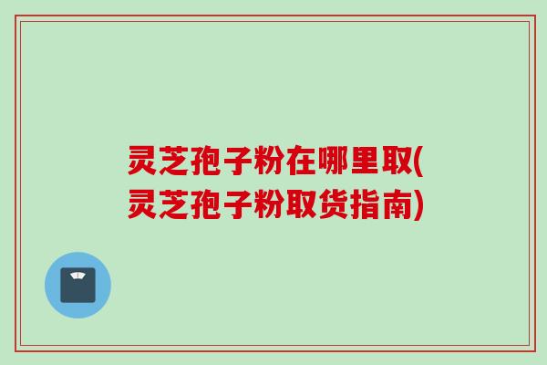 灵芝孢子粉在哪里取(灵芝孢子粉取货指南)