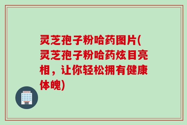灵芝孢子粉哈药图片(灵芝孢子粉哈药炫目亮相，让你轻松拥有健康体魄)