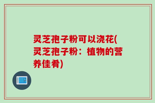 灵芝孢子粉可以浇花(灵芝孢子粉：植物的营养佳肴)
